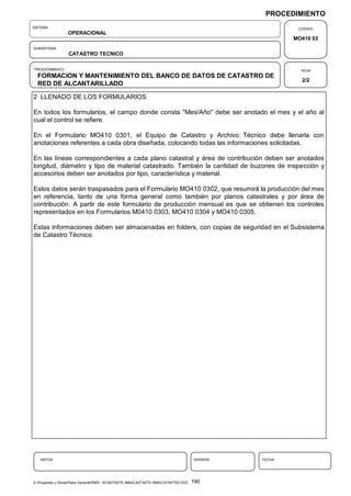 PROCEDIMIENTO
SISTEMA                                                                                                  CODIGO
                  OPERACIONAL
                                                                                                        MO410 03
SUBSISTEMA
                  CATASTRO TECNICO

PROCEDIMIENTO                                                                                             HOJA
  FORMACION Y MANTENIMIENTO DEL BANCO DE DATOS DE CATASTRO DE
                                                                                                          2/2
  RED DE ALCANTARILLADO

2 LLENADO DE LOS FORMULARIOS

En todos los formularios, el campo donde consta "Mes/Año" debe ser anotado el mes y el año al
cual el control se refiere.

En el Formulario MO410 0301, el Equipo de Catastro y Archivo Técnico debe llenarla con
anotaciones referentes a cada obra diseñada, colocando todas las informaciones solicitadas.

En las líneas correspondientes a cada plano catastral y área de contribución deben ser anotados
longitud, diámetro y tipo de material catastrado. También la cantidad de buzones de inspección y
accesorios deben ser anotados por tipo, característica y material.

Estos datos serán traspasados para el Formulario MO410 0302, que resumirá la producción del mes
en referencia, tanto de una forma general como también por planos catastrales y por área de
contribución. A partir de este formulario de producción mensual es que se obtienen los controles
representados en los Formularios M0410 0303, MO410 0304 y MO410 0305.

Estas informaciones deben ser almacenadas en folders, con copias de seguridad en el Subsistema
de Catastro Técnico.




   VISTOS                                                                             VERSION   FECHA




E:Proyectos y ObrasPlano GeneralPMRI - IICASTASTE.AMACASTASTE.AMACATASTR2.DOC   190
 
