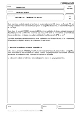 PROCEDIMIENTO
SISTEMA                                                                                                   CODIGO
                    OPERACIONAL
                                                                                                         MO410 04
SUBSISTEMA
                    CATASTRO TECNICO

PROCEDIMIENTO                                                                                              HOJA
                  ARCHIVO DEL CATASTRO DE REDES
                                                                                                           5/5



Cada planoteca vertical soporta el archivo de aproximadamente 200 planos en formato A1; sin
embargo, debido al peso que estas hojas ejercen en los garfios de soporte, se recomienda no pasar
de 150 hojas.

Cada plano de apoyo (1:10,000) representa 25 kilómetros cuadrados de área y cada plano catastral
(1:2,000) representa un kilómetro cuadrado de área; por lo tanto el número total aproximado de
planos es obtenido a través del área urbana total de las localidades de la EPS, en km 2.

Todos los originales quedarán archivados en el Subsistema de Catastro Técnico (O4) y solamente
copias de esos originales deberán ser provistas a los solicitantes.



3 ARCHIVO DE PLANOS DE BASE ORIGINALES

Estos planos, en escala 1:10,000 y 1:2,000, mantenidos como “original”, o sea, la base cartográfica,
serán archivados en el Subsistema de Catastro Técnico (O4) en planotecas horizontales, pudiendo
también ser archivados en tubos, o también en planotecas verticales.

La ordenación deberá ser idéntica a la indicada para los planos de apoyo y catastrales.




VISTOS                                                                                VERSION   FECHA




                                                                             199
E:Proyectos y ObrasPlano GeneralPMRI - IICASTASTE.AMACASTASTE.AMACATASTR2.DOC
 