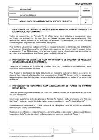 PROCEDIMIENTO
SISTEMA                                                                                               CODIGO
                    OPERACIONAL
                                                                                                     MO410 05
SUBSISTEMA
                    CATASTRO TECNICO

PROCEDIMIENTO                                                                                          HOJA
                   ARCHIVO DEL CATASTRO DE INSTALACIONES Y EQUIPOS
                                                                                                       1/7



1      PROCEDIMIENTOS GENERALES PARA ARCHIVAMIENTO DE DOCUMENTOS AISLADOS O
       ENGRAPADOS, DE FORMATO A4

Todos los documentos en Formato A4 (o oficio, carta, etc.), aislados o engrapados, serán
archivados en archivadores de tapa dura, en bolsas plásticas para aproximadamente 1200
documentos, siendo dispuestos en anaqueles de estantes. Opcionalmente podrán ser utilizados
folders colgantes dispuestos en archivadores de cajones.

Para facilitar la ubicación de cada documento, es necesario elaborar un contenido para cada folder o
archivador, un contenido general de los folders o archivadores, así como el cajón o anaquel en que
se encuentra. A las EPS de gran porte y/o que poseen buena infraestructura de informática, se
recomienda la adquisición de un software “gerenciador de bibliotecas”.


2      PROCEDIMIENTOS GENERALES PARA ARCHIVAMIENTO DE DOCUMENTOS ANILLADOS
       O ENCUADERNADOS, DE FORMATO A4

Todos los documentos en Formato A4 (o oficio, carta, etc.), anillados o encuadernados, serán
dispuestos en anaqueles de estantes.

Para facilitar la localización de cada documento, es necesario elaborar un listado general de los
documentos, indicando el anaquel en que se encuentran. A las EPS de gran porte y/o que poseen
buena infraestructura de informática, se recomienda la adquisición de un software “gerenciador de
bibliotecas”.


3      PROCEDIMIENTOS GENERALES PARA ARCHIVAMIENTO DE PLANOS DE FORMATO
       MAYOR QUE A4

Todos los planos originales deben recibir buen trato y ser archivados de tal forma que su ubicación
sea fácil e inmediata.

En el borde superior de todos los planos de formato A3 hasta A1 debe engraparse una "tira para
planoteca" y todos los márgenes de los planos serán protegidos con una "cinta para bordes".

En la extremidad derecha de la "Tira de planoteca" de cada plano, debe ser anotado su número de
identificación y control usando letraset.

Realizada la identificación, estos planos deben ser archivados en planoteca vertical, encajándose en
los agujeros de la "tira de planoteca" en los sujetadores, conforme muestra la Figura 1.




    VISTOS                                                                         VERSION   FECHA




                                                                                 200
E:Proyectos y ObrasPlano GeneralPMRI - IICASTASTE.AMACASTASTE.AMACATASTR2.DOC
 