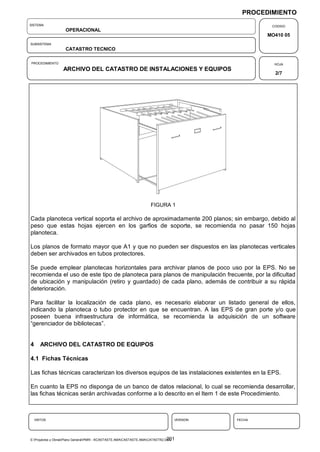 PROCEDIMIENTO
SISTEMA                                                                                               CODIGO
                    OPERACIONAL
                                                                                                     MO410 05
SUBSISTEMA
                    CATASTRO TECNICO

PROCEDIMIENTO                                                                                          HOJA
                   ARCHIVO DEL CATASTRO DE INSTALACIONES Y EQUIPOS
                                                                                                       2/7




                                                                      FIGURA 1

Cada planoteca vertical soporta el archivo de aproximadamente 200 planos; sin embargo, debido al
peso que estas hojas ejercen en los garfios de soporte, se recomienda no pasar 150 hojas
planoteca.

Los planos de formato mayor que A1 y que no pueden ser dispuestos en las planotecas verticales
deben ser archivados en tubos protectores.

Se puede emplear planotecas horizontales para archivar planos de poco uso por la EPS. No se
recomienda el uso de este tipo de planoteca para planos de manipulación frecuente, por la dificultad
de ubicación y manipulación (retiro y guardado) de cada plano, además de contribuir a su rápida
deterioración.

Para facilitar la localización de cada plano, es necesario elaborar un listado general de ellos,
indicando la planoteca o tubo protector en que se encuentran. A las EPS de gran porte y/o que
poseen buena infraestructura de informática, se recomienda la adquisición de un software
“gerenciador de bibliotecas”.


4      ARCHIVO DEL CATASTRO DE EQUIPOS

4.1 Fichas Técnicas

Las fichas técnicas caracterizan los diversos equipos de las instalaciones existentes en la EPS.

En cuanto la EPS no disponga de un banco de datos relacional, lo cual se recomienda desarrollar,
las fichas técnicas serán archivadas conforme a lo descrito en el Item 1 de este Procedimiento.



    VISTOS                                                                         VERSION   FECHA




                                                                                 201
E:Proyectos y ObrasPlano GeneralPMRI - IICASTASTE.AMACASTASTE.AMACATASTR2.DOC
 