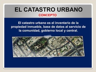 EL CATASTRO URBANO
CONCEPTO
El catastro urbano es el inventario de la
propiedad inmueble, base de datos al servicio de
la comunidad, gobierno local y central.
 