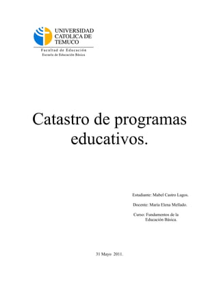 Catastro de programas
     educativos.


                        Estudiante: Mabel Castro Lagos.

                        Docente: María Elena Mellado.

                        Curso: Fundamentos de la
                              Educación Básica.




        31 Mayo 2011.
 