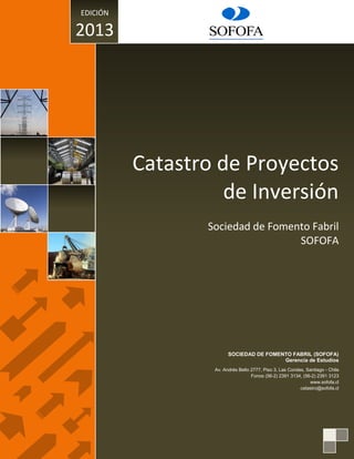 Catastro de Proyectos
de Inversión
Sociedad de Fomento Fabril
SOFOFA
SOCIEDAD DE FOMENTO FABRIL (SOFOFA)
Gerencia de Estudios
Av. Andrés Bello 2777, Piso 3, Las Condes, Santiago - Chile
Fonos (56-2) 2391 3134, (56-2) 2391 3123
www.sofofa.cl
catastro@sofofa.cl
EDICIÓN
2013
 