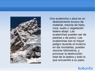 Una avalancha o alud es un
  deslizamiento brusco de
  material, mezcla de hielo,
  roca, suelo y vegetación
  ladera abajo. Las
  avalanchas pueden ser de
  piedras o de polvo. Las
  avalanchas son el mayor
  peligro durante el invierno
  en las montañas, pueden
  recorrer kilómetros, y
  provocar la destrucción
  total de la ladera y todo lo
  que encuentre a su paso.
 