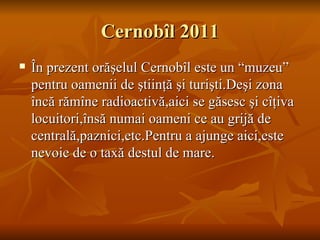 Cernobîl 2011
   În prezent orăşelul Cernobîl este un “muzeu”
    pentru oamenii de ştiinţă şi turişti.Deşi zona
    încă rămîne radioactivă,aici se găsesc şi cîţiva
    locuitori,însă numai oameni ce au grijă de
    centrală,paznici,etc.Pentru a ajunge aici,este
    nevoie de o taxă destul de mare.
 