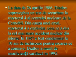    La data de 26 aprilie 1986, Diatlov
    supraveghea un test de securitate la
    reactorul 4 al centralei nucleare de la
    Cernobîl. Din cauza unei erori,
    reactorul 4 a explodat, ceea ce a dus
    la cel mai mare accident nuclear din
    istorie. În 1987 a fost condamnat la
    10 ani de închisoare pentru eroarea ce
    a comis-o. Diatlov a murit de
    insuficiență cardiacă în 1995.
 