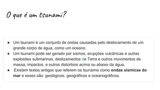 O que é um tsunami?
● Um tsunami é um conjunto de ondas causadas pelo deslocamento de um
grande corpo de água, como um oceano.
● Um tsunami pode ser gerado por sismos, erupções vulcânicas e outras
explosões submarinas, deslizamentos de Terra e outros movimentos de
massa, impactos, e outros distúrbios acima ou abaixo da água.
● Existem textos antigos que referem os tsunamis como ondas sísmicas do
mar e esses são: geológicos, geográficos e oceanográficos.
 