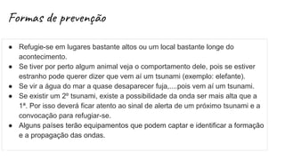Formas de prevenção
● Refugie-se em lugares bastante altos ou um local bastante longe do
acontecimento.
● Se tiver por perto algum animal veja o comportamento dele, pois se estiver
estranho pode querer dizer que vem aí um tsunami (exemplo: elefante).
● Se vir a água do mar a quase desaparecer fuja,....pois vem aí um tsunami.
● Se existir um 2º tsunami, existe a possibilidade da onda ser mais alta que a
1ª. Por isso deverá ficar atento ao sinal de alerta de um próximo tsunami e a
convocação para refugiar-se.
● Alguns países terão equipamentos que podem captar e identificar a formação
e a propagação das ondas.
 