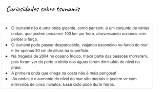 Curiosidades sobre tsunamis
● O tsunami não é uma onda gigante, como pensam, é um conjunto de várias
ondas, que podem percorrer 100 km por hora, atravessando oceanos sem
perder a força.
● O tsunami pode passar despercebido, viajando escondido no fundo do mar
e ter apenas 30 cm de altura na superfície.
● Na tragédia de 2004 no oceano Índico, maior parte das pessoas morreram,
pois foram ver de perto o efeito das águas terem diminuído de nível na
praia.
● A primeira onda que chega na costa não é mais perigosa!
● As ondas e o aumento do nível do mar são mortais e podem vir com
intervalos de cinco minutos. Esse ciclo pode durar horas.
 