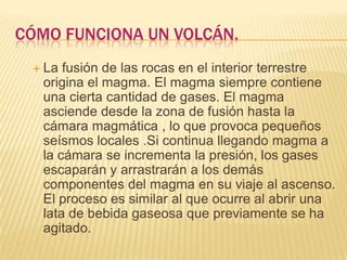 CÓMO FUNCIONA UN VOLCÁN.
 La fusión de las rocas en el interior terrestre
origina el magma. El magma siempre contiene
una cierta cantidad de gases. El magma
asciende desde la zona de fusión hasta la
cámara magmática , lo que provoca pequeños
seísmos locales .Si continua llegando magma a
la cámara se incrementa la presión, los gases
escaparán y arrastrarán a los demás
componentes del magma en su viaje al ascenso.
El proceso es similar al que ocurre al abrir una
lata de bebida gaseosa que previamente se ha
agitado.
 