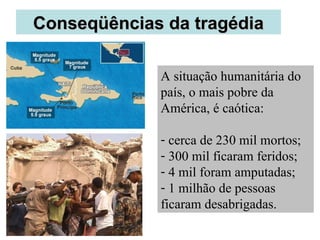 CCoonnsseeqqüüêênncciiaass ddaa ttrraaggééddiiaa 
A situação humanitária do 
país, o mais pobre da 
América, é caótica: 
- cerca de 230 mil mortos; 
- 300 mil ficaram feridos; 
- 4 mil foram amputadas; 
- 1 milhão de pessoas 
ficaram desabrigadas. 
 