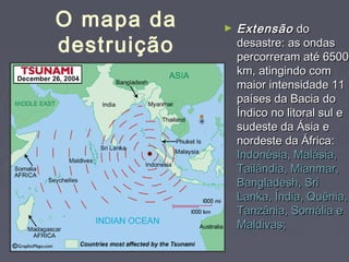 ► EExxtteennssããoo ddoo 
ddeessaassttrree:: aass oonnddaass 
ppeerrccoorrrreerraamm aattéé 66550000 
kkmm,, aattiinnggiinnddoo ccoomm 
mmaaiioorr iinntteennssiiddaaddee 1111 
ppaaíísseess ddaa BBaacciiaa ddoo 
ÍÍnnddiiccoo nnoo lliittoorraall ssuull ee 
ssuuddeessttee ddaa ÁÁssiiaa ee 
nnoorrddeessttee ddaa ÁÁffrriiccaa:: 
IInnddoonnééssiiaa,, MMaalláássiiaa,, 
TTaaiillâânnddiiaa,, MMiiaannmmaarr,, 
BBaannggllaaddeesshh,, SSrrii 
LLaannkkaa,, ÍÍnnddiiaa,, QQuuêênniiaa,, 
TTaannzzâânniiaa,, SSoommáálliiaa ee 
MMaallddiivvaass;; 
O mapa da 
destruição 
 