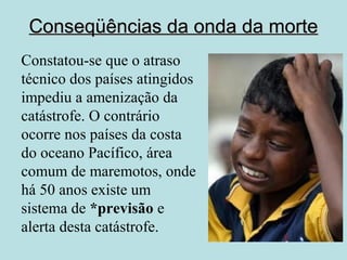 Conseqüências ddaa oonnddaa ddaa mmoorrttee 
Constatou-se que o atraso 
técnico dos países atingidos 
impediu a amenização da 
catástrofe. O contrário 
ocorre nos países da costa 
do oceano Pacífico, área 
comum de maremotos, onde 
há 50 anos existe um 
sistema de *previsão e 
alerta desta catástrofe. 
 