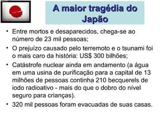 AA mmaaiioorr ttrraaggééddiiaa ddoo 
JJaappããoo 
• Entre mortos e desaparecidos, chega-se ao 
número de 23 mil pessoas; 
• O prejuízo causado pelo terremoto e o tsunami foi 
o mais caro da história: US$ 300 bilhões; 
• Catástrofe nuclear ainda em andamento (a água 
em uma usina de purificação para a capital de 13 
milhões de pessoas continha 210 becquerels de 
iodo radioativo - mais do que o dobro do nível 
seguro para crianças). 
• 320 mil pessoas foram evacuadas de suas casas. 
 