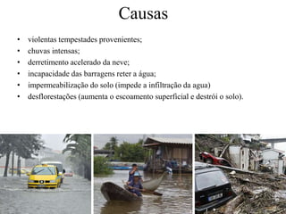 Causas 
• violentas tempestades provenientes; 
• chuvas intensas; 
• derretimento acelerado da neve; 
• incapacidade das barragens reter a água; 
• impermeabilização do solo (impede a infiltração da agua) 
• desflorestações (aumenta o escoamento superficial e destrói o solo). 
 