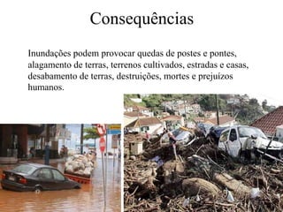 Consequências 
Inundações podem provocar quedas de postes e pontes, 
alagamento de terras, terrenos cultivados, estradas e casas, 
desabamento de terras, destruições, mortes e prejuízos 
humanos. 
 