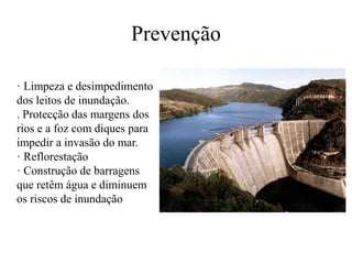 Prevenção 
· Limpeza e desimpedimento 
dos leitos de inundação. 
. Protecção das margens dos 
rios e a foz com diques para 
impedir a invasão do mar. 
· Reflorestação 
· Construção de barragens 
que retêm água e diminuem 
os riscos de inundação 
 