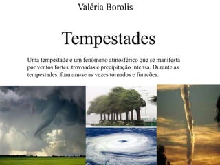 Valéria Borolis 
Tempestades 
Uma tempestade é um fenómeno atmosférico que se manifesta 
por ventos fortes, trovoadas e precipitação intensa. Durante as 
tempestades, formam-se as vezes tornados e furacões. 
 