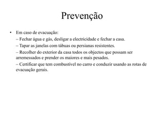 Prevenção 
• Em caso de evacuação: 
– Fechar água e gás, desligar a electricidade e fechar a casa. 
– Tapar as janelas com tábuas ou persianas resistentes. 
– Recolher do exterior da casa todos os objectos que possam ser 
arremessados e prender os maiores e mais pesados. 
– Certificar que tem combustível no carro e conduzir usando as rotas de 
evacuação gerais. 
 