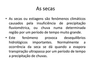 As secas 
• As secas ou estiagens são fenómenos climáticos 
causados pela insuficiência de precipitação 
fluviométrica, ou chuva numa determinada 
região por um período de tempo muito grande. 
• Este fenómeno provoca desequilíbrios 
hidrológicos importantes. Normalmente a 
ocorrência da seca se dá quando a evapora 
transpiração ultrapassa por um período de tempo 
a precipitação de chuvas. 
 