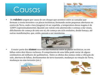 Causas 
• Os vulcões surgem por causa de um choque que acontece entre as camadas que 
formam a crosta terrestre e as placas tectónicas, formando assim pequenas aberturas no 
centro da Terra, onde a lava (magma) irá ser expelida, a temperatura desse magma é de 
1200°C (aproximadamente). Quando um vulcão está adormecido e começa a dar sinais, 
dificilmente ele começa de uma vez só, ele começa um ciclo evolutivo, desde fumaça, até 
outras manifestações, que, então, passam a ser monitorias. 
• A maior parte dos sismos ocorrem nas fronteiras entre as placas tectónicas, ou em 
falhas entre dois blocos rochosos. O comprimento de uma falha pode variar de alguns 
centímetros até milhares de quilómetros. Entre os efeitos dos sismos estão a vibração do 
solo, abertura de falhas, deslizamentos de terra tsunamis, mudanças na rotação da Terra, 
mudanças no eixo terrestre (etc.) 
 