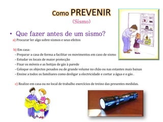Como PREVENIR 
(Sismo) 
• Que fazer antes de um sismo? 
a) Procurar ler algo sobre sismos e seus efeitos 
b) Em casa: 
- Preparar a casa de forma a facilitar os movimentos em caso de sismo 
- Estudar os locais de maior protecção 
- Fixar os móveis e as botijas de gás à parede 
- Coloque os objectos pesados ou de grande volume no chão ou nas estantes mais baixas 
- Ensine a todos os familiares como desligar a electricidade e cortar a água e o gás . 
c) Realize em casa ou no local de trabalho exercícios de treino das presentes medidas. 
 