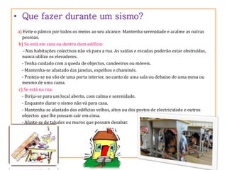 • Que fazer durante um sismo? 
a) Evite o pânico por todos os meios ao seu alcance. Mantenha serenidade e acalme as outras 
pessoas. 
b) Se está em casa ou dentro dum edifício: 
- Nas habitações colectivas não vá para a rua. As saídas e escadas poderão estar obstruídas, 
nunca utilize os elevadores. 
- Tenha cuidado com a queda de objectos, candeeiros ou móveis. 
- Mantenha-se afastado das janelas, espelhos e chaminés. 
- Proteja-se no vão de uma porta interior, no canto de uma sala ou debaixo de uma mesa ou 
mesmo de uma cama. 
c) Se está na rua: 
- Dirija-se para um local aberto, com calma e serenidade. 
- Enquanto durar o sismo não vá para casa. 
- Mantenha-se afastado dos edifícios velhos, altos ou dos postos de electricidade e outros 
objectos que lhe possam cair em cima. 
- Afaste-se de taludes ou muros que possam desabar. 
 