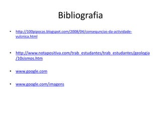 Bibliografia 
• http://100pipocas.blogspot.com/2008/04/consequncias-da-actividade-vulcnica. 
html 
• http://www.notapositiva.com/trab_estudantes/trab_estudantes/geologia 
/10sismos.htm 
• www.google.com 
• www.google.com/imagens 
 