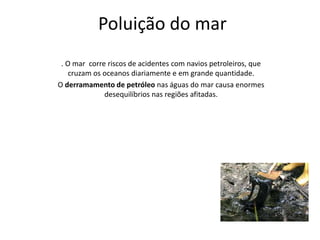 Poluição do mar 
. O mar corre riscos de acidentes com navios petroleiros, que 
cruzam os oceanos diariamente e em grande quantidade. 
O derramamento de petróleo nas águas do mar causa enormes 
desequilíbrios nas regiões afitadas. 
 