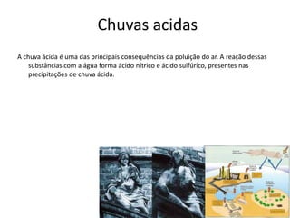 Chuvas acidas 
A chuva ácida é uma das principais consequências da poluição do ar. A reação dessas 
substâncias com a água forma ácido nítrico e ácido sulfúrico, presentes nas 
precipitações de chuva ácida. 
 