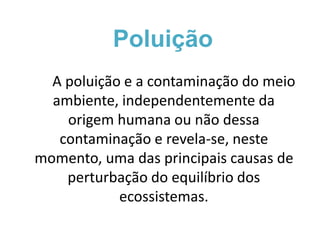 Poluição 
A poluição e a contaminação do meio 
ambiente, independentemente da 
origem humana ou não dessa 
contaminação e revela-se, neste 
momento, uma das principais causas de 
perturbação do equilíbrio dos 
ecossistemas. 
 