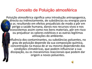 Conceito de Poluição atmosférica 
Poluição atmosférica significa uma introdução antropogenica, 
directa ou indirectamente, de substâncias ou energias para 
o ar, resultando em efeitos prejudiciais de modo a pôr em 
perigo a saúde humana, danos nos recursos vivos e nos 
ecossistemas assim como nos bens materiais, pôr em risco 
ou prejudicar os valores estéticos e as outras legítimas 
utilizações do ambiente. 
A influência dos contaminantes, ou substâncias poluentes, no 
grau de poluição depende da sua composição química, 
concentração na massa de ar ou mesmo dependendo das 
condições climatéricas, que podem influenciar a sua 
dissipação, ou os mecanismos reaccionais que podem dar 
origem a novos poluentes. 
 
