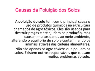 Causas da Poluição dos Solos 
A poluição do solo tem como principal causa o 
uso de produtos químicos na agricultura 
chamados de agro tóxicos. Eles são usados para 
destruir pragas e até ajudam na produção, mas 
causam muitos danos ao meio ambiente, 
alterando o equilíbrio do solo e contaminando os 
animais através das cadeias alimentares. 
Não são apenas os agro tóxicos que poluem os 
solos. Existem outros responsáveis que causam 
muitos problemas ao solo. 
 
