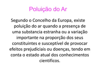 Poluição do Ar 
Segundo o Concelho da Europa, existe 
poluição do ar quando a presença de 
uma substancia estranha ou a variação 
importante na proporção dos seus 
constituintes e susceptível de provocar 
efeitos prejudiciais ou doenças, tendo em 
conta o estado atual dos conhecimentos 
cientificos. 
 