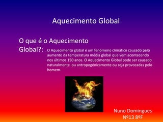 Aquecimento Global 
O que é o Aquecimento 
Global?: O Aquecimento global é um fenómeno climático causado pelo 
aumento da temperatura média global que vem acontecendo 
nos últimos 150 anos. O Aquecimento Global pode ser causado 
naturalmente ou antropogénicamente ou seja provocadas pelo 
homem. 
Nuno Domingues 
Nº13 8ºF 
 