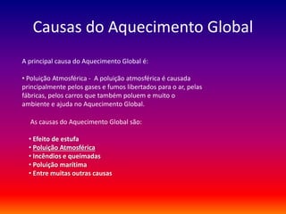 Causas do Aquecimento Global 
A principal causa do Aquecimento Global é: 
• Poluição Atmosférica - A poluição atmosférica é causada 
principalmente pelos gases e fumos libertados para o ar, pelas 
fábricas, pelos carros que também poluem e muito o 
ambiente e ajuda no Aquecimento Global. 
As causas do Aquecimento Global são: 
• Efeito de estufa 
• Poluição Atmosférica 
• Incêndios e queimadas 
• Poluição marítima 
• Entre muitas outras causas 
 