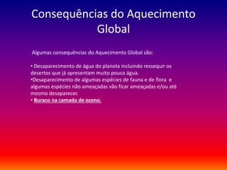 Consequências do Aquecimento 
Global 
Algumas consequências do Aquecimento Global são: 
• Desaparecimento de água do planeta incluindo ressequir os 
desertos que já apresentam muito pouca água. 
•Desaparecimento de algumas espécies de fauna e de flora e 
algumas espécies não ameaçadas vão ficar ameaçadas e/ou até 
mesmo desaparecer. 
• Buraco na camada de ozono. 
 