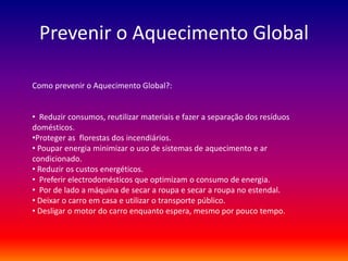 Prevenir o Aquecimento Global 
Como prevenir o Aquecimento Global?: 
• Reduzir consumos, reutilizar materiais e fazer a separação dos resíduos 
domésticos. 
•Proteger as florestas dos incendiários. 
• Poupar energia minimizar o uso de sistemas de aquecimento e ar 
condicionado. 
• Reduzir os custos energéticos. 
• Preferir electrodomésticos que optimizam o consumo de energia. 
• Por de lado a máquina de secar a roupa e secar a roupa no estendal. 
• Deixar o carro em casa e utilizar o transporte público. 
• Desligar o motor do carro enquanto espera, mesmo por pouco tempo. 
 