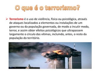  Terrorismo é o uso de violência, física ou psicológica, através 
de ataques localizados a elementos ou instalações de um 
governo ou da população governada, de modo a incutir medo, 
terror, e assim obter efeitos psicológicos que ultrapassem 
largamente o círculo das vítimas, incluindo, antes, o resto da 
população do território. 
 