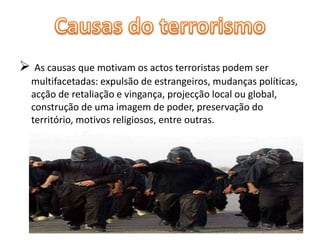  As causas que motivam os actos terroristas podem ser 
multifacetadas: expulsão de estrangeiros, mudanças políticas, 
acção de retaliação e vingança, projecção local ou global, 
construção de uma imagem de poder, preservação do 
território, motivos religiosos, entre outras. 
 