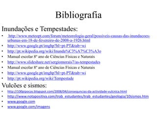 Bibliografia 
Inundações e Tempestades: 
• http://www.meteopt.com/forum/meteorologia-geral/possiveis-causas-das-inundacoes-urbanas- 
em-18-de-fevereiro-de-2008-a-1926.html 
• http://www.google.pt/imghp?hl=pt-PT&tab=wi 
• http://pt.wikipedia.org/wiki/Inunda%C3%A7%C3%A3o 
• Manual escolar 8º ano de Ciências Físicas e Naturais 
• http://www.slideshare.net/sergiomorais7/as-tempestades 
• Manual escolar 8º ano de Ciências Físicas e Naturais 
• http://www.google.pt/imghp?hl=pt-PT&tab=wi 
• http://pt.wikipedia.org/wiki/Tempestade 
Vulcões e sismos: 
• http://100pipocas.blogspot.com/2008/04/consequncias-da-actividade-vulcnica.html 
• http://www.notapositiva.com/trab_estudantes/trab_estudantes/geologia/10sismos.htm 
• www.google.com 
• www.google.com/imagens 
