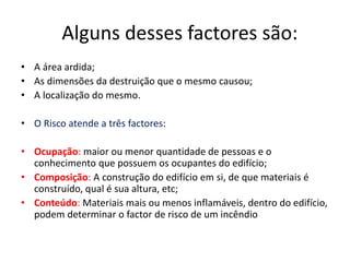 Alguns desses factores são: 
• A área ardida; 
• As dimensões da destruição que o mesmo causou; 
• A localização do mesmo. 
• O Risco atende a três factores: 
• Ocupação: maior ou menor quantidade de pessoas e o 
conhecimento que possuem os ocupantes do edifício; 
• Composição: A construção do edifício em si, de que materiais é 
construído, qual é sua altura, etc; 
• Conteúdo: Materiais mais ou menos inflamáveis, dentro do edifício, 
podem determinar o factor de risco de um incêndio 
 