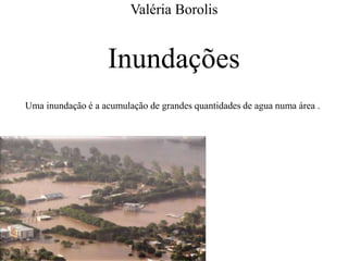 Valéria Borolis 
Inundações 
Uma inundação é a acumulação de grandes quantidades de agua numa área . 
 