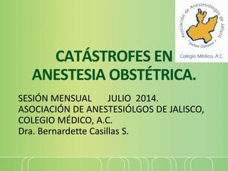 CATÁSTROFES EN
ANESTESIA OBSTÉTRICA.
SESIÓN MENSUAL JULIO 2014.
ASOCIACIÓN DE ANESTESIÓLGOS DE JALISCO,
COLEGIO MÉDICO, A.C.
Dra. Bernardette Casillas S.
 