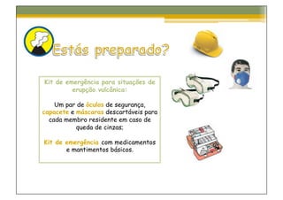 Kit de emergência para situações de
         erupção vulcânica:

    Um par de óculos de segurança,
capacete e máscaras descartáveis para
  cada membro residente em caso de
           queda de cinzas;

Kit de emergência com medicamentos
       e mantimentos básicos.
 