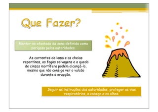 Manter-se afastado da zona definida como
      perigosa pelas autoridades.

     As correntes de lama e as cheias
  repentinas, os fogos selvagens e a queda
   de cinzas mortífera podem alcançá-lo,
    mesmo que não consiga ver o vulcão
             durante a erupção.



                Seguir as instruções das autoridades, proteger as vias
                          respiratórias, a cabeça e os olhos.
 