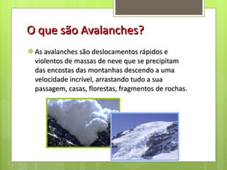 O que são Avalanches? As avalanches são deslocamentos rápidos e violentos de massas de neve que se precipitam das encostas das montanhas descendo a uma velocidade incrível, arrastando tudo a sua passagem, casas, florestas, fragmentos de rochas. 