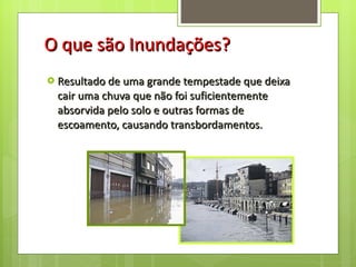 O que são Inundações? Resultado de uma grande tempestade que deixa cair uma chuva que não foi suficientemente absorvida pelo solo e outras formas de escoamento, causando transbordamentos.  