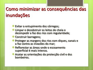 Evitar o entupimento dos córregos; Limpar e desobstruir os leitos de cheia e desimpedir a foz dos rios com regularidade; Construir barragens;  Proteger as margens dos rios com diques, canais e a foz contra as invasões do mar; Reflorestar as áreas onde o escoamento superficial é mais intenso. Acatar as orientações da protecção civil e dos bombeiros. Como minimizar as consequências das inundações 