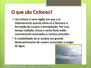 O que são Ciclones? Um ciclone é uma região em que o ar relativamente quente eleva-se e favorece a formação de nuvens e precipitação. Por isso, tempo nublado, chuva e vento forte estão normalmente associados a centros pressões. A instabilidade do ar produz um grande desenvolvimento de nuvens associadas a cargas de água. 